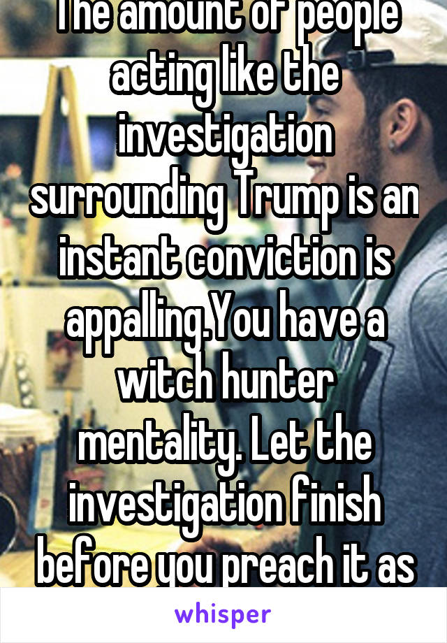 The amount of people acting like the investigation surrounding Trump is an instant conviction is appalling.You have a witch hunter mentality. Let the investigation finish before you preach it as fact.