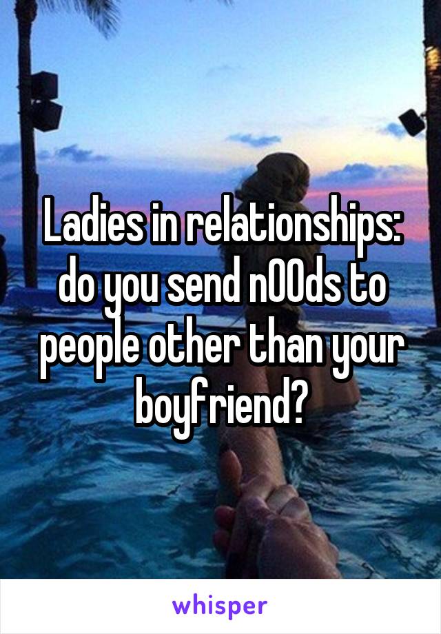 Ladies in relationships: do you send n00ds to people other than your boyfriend?