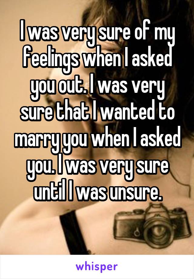 I was very sure of my feelings when I asked you out. I was very sure that I wanted to marry you when I asked you. I was very sure until I was unsure.

