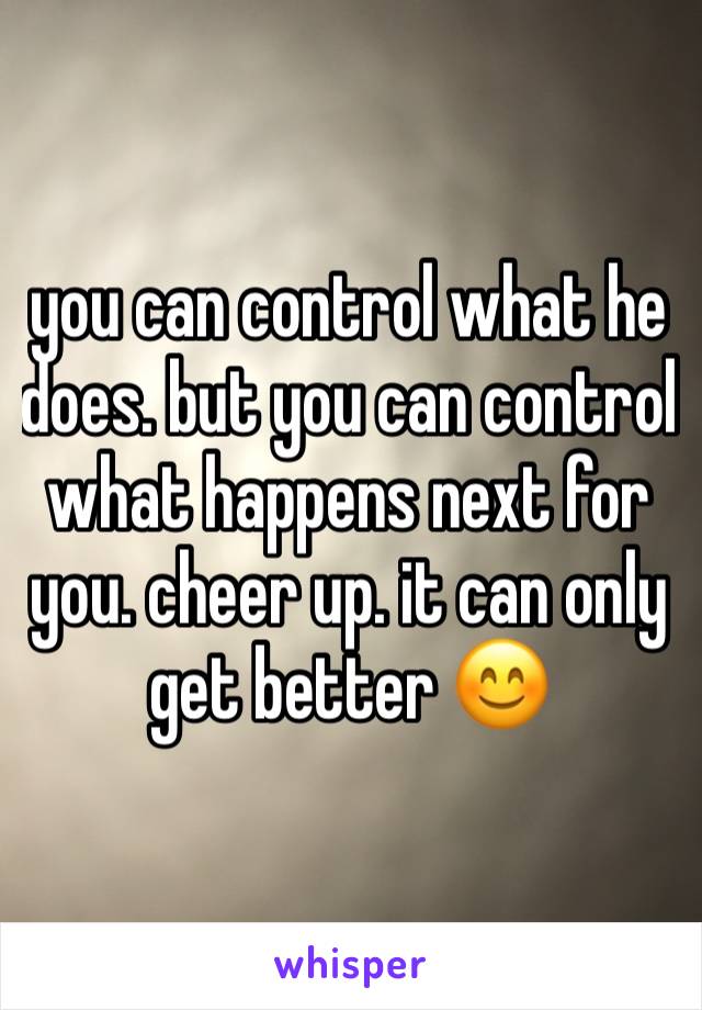 you can control what he does. but you can control what happens next for you. cheer up. it can only get better 😊
