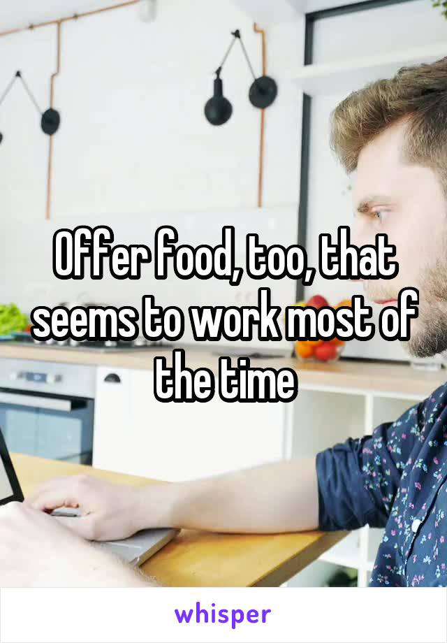 Offer food, too, that seems to work most of the time