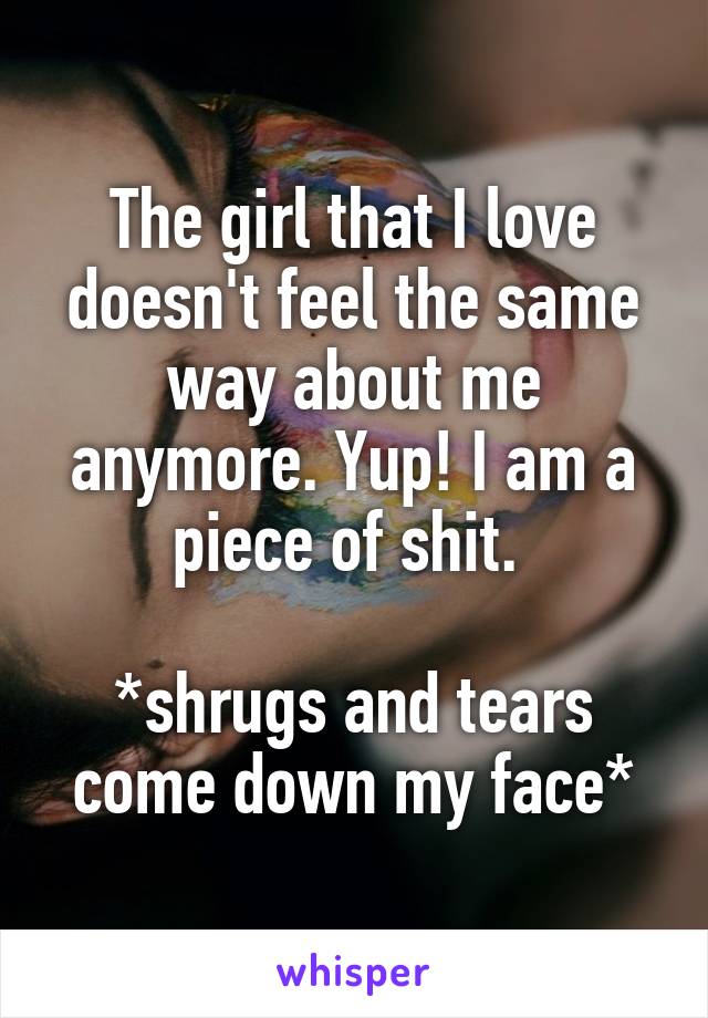 The girl that I love doesn't feel the same way about me anymore. Yup! I am a piece of shit. 

*shrugs and tears come down my face*