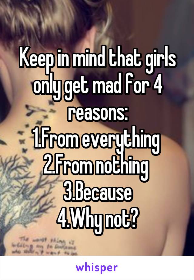 Keep in mind that girls only get mad for 4 reasons:
1.From everything 
2.From nothing 
3.Because
4.Why not?