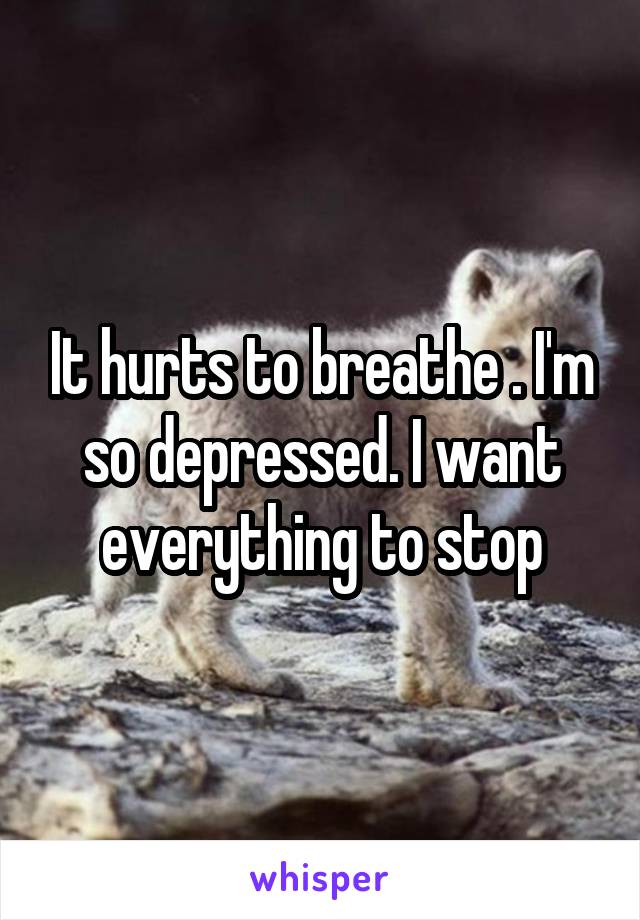 It hurts to breathe . I'm so depressed. I want everything to stop