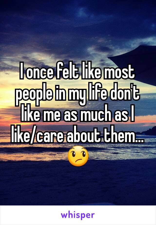 I once felt like most people in my life don't like me as much as I like/care about them... 😞