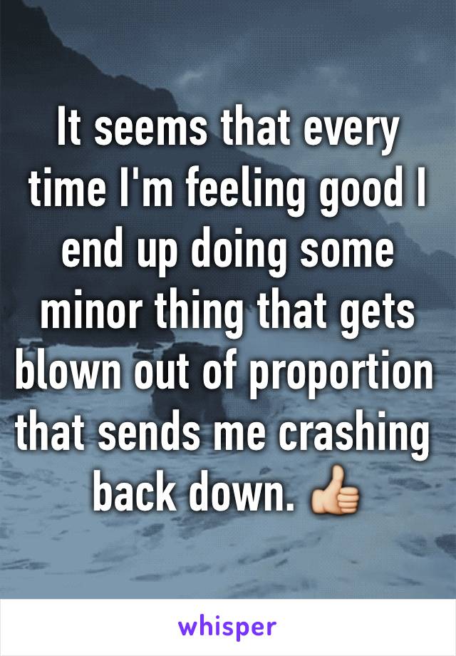 It seems that every time I'm feeling good I end up doing some minor thing that gets blown out of proportion that sends me crashing back down. 👍 
