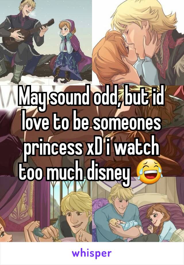 May sound odd, but id love to be someones princess xD i watch too much disney 😂