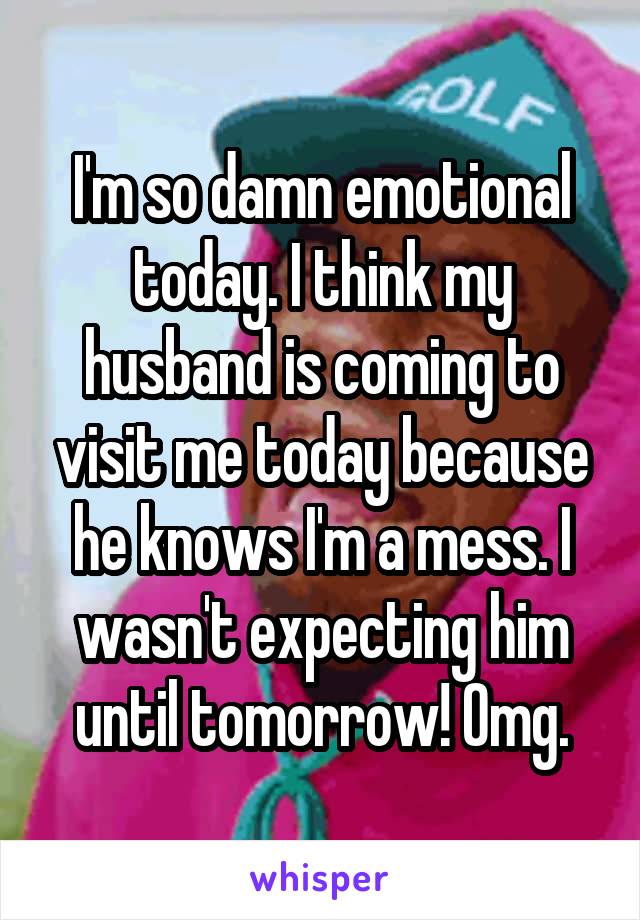 I'm so damn emotional today. I think my husband is coming to visit me today because he knows I'm a mess. I wasn't expecting him until tomorrow! Omg.