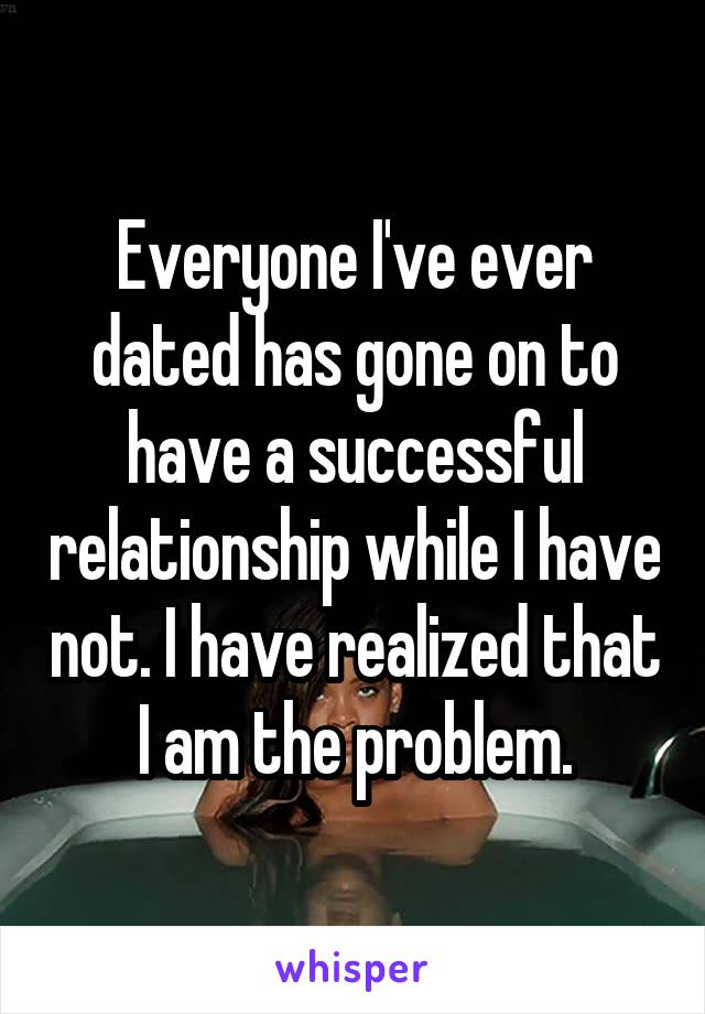 Everyone I've ever dated has gone on to have a successful relationship while I have not. I have realized that I am the problem.