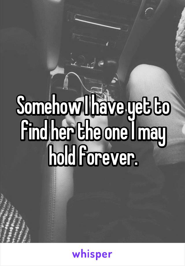 Somehow I have yet to find her the one I may hold forever.