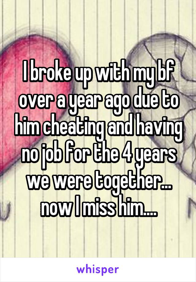 I broke up with my bf over a year ago due to him cheating and having no job for the 4 years we were together... now I miss him....