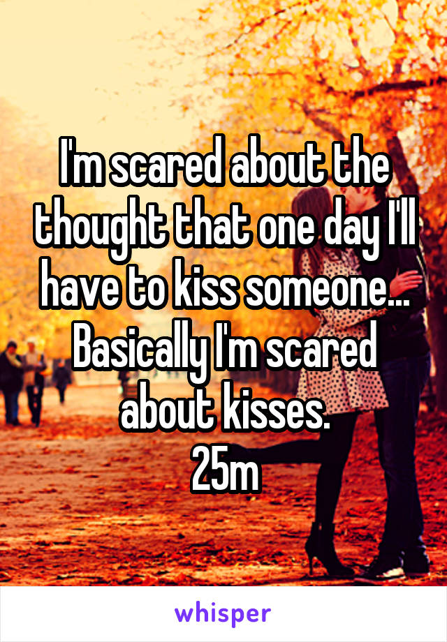 I'm scared about the thought that one day I'll have to kiss someone...
Basically I'm scared about kisses.
25m