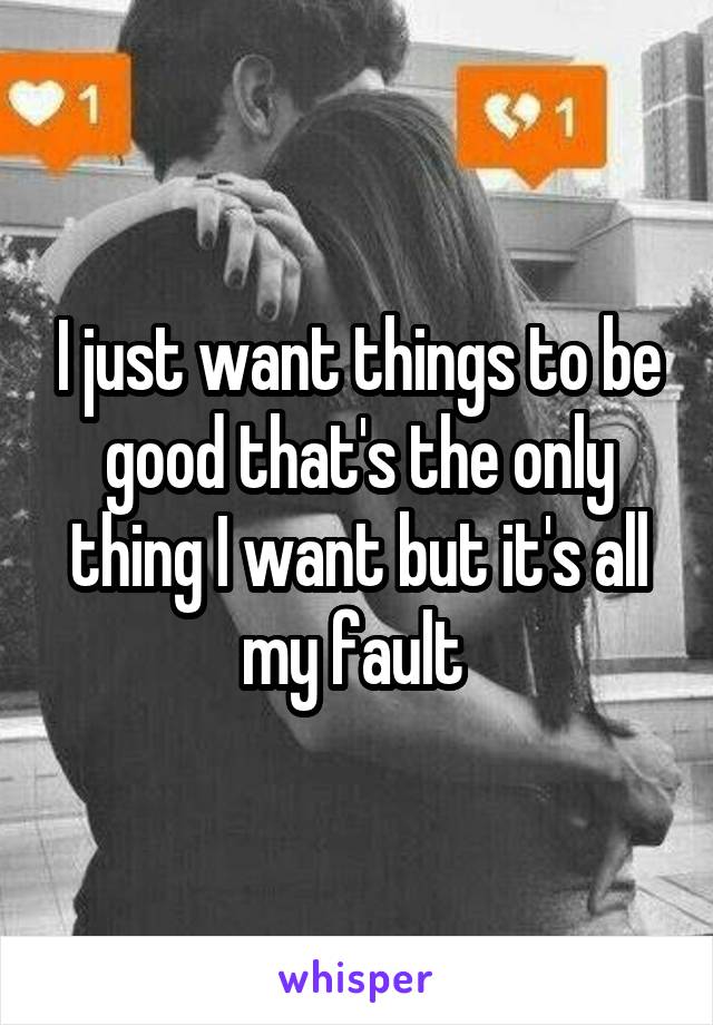 I just want things to be good that's the only thing I want but it's all my fault 