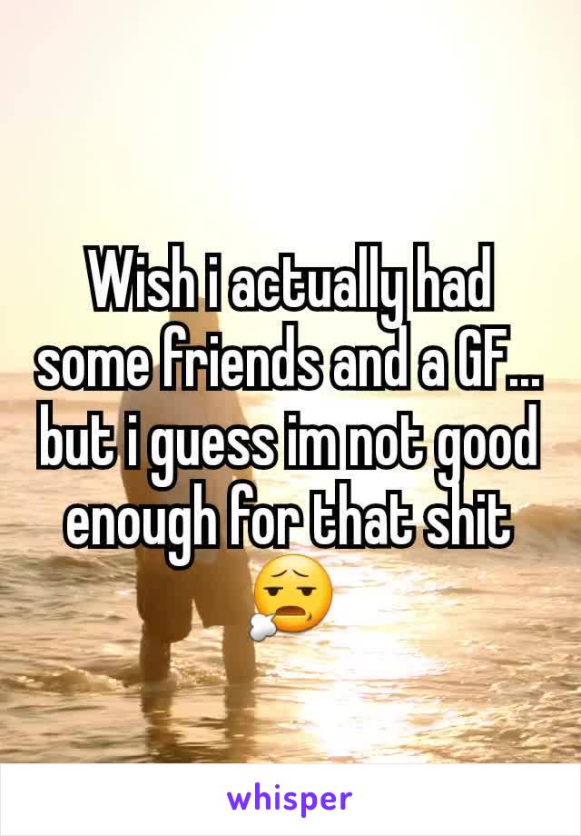 Wish i actually had some friends and a GF... but i guess im not good enough for that shit 😧