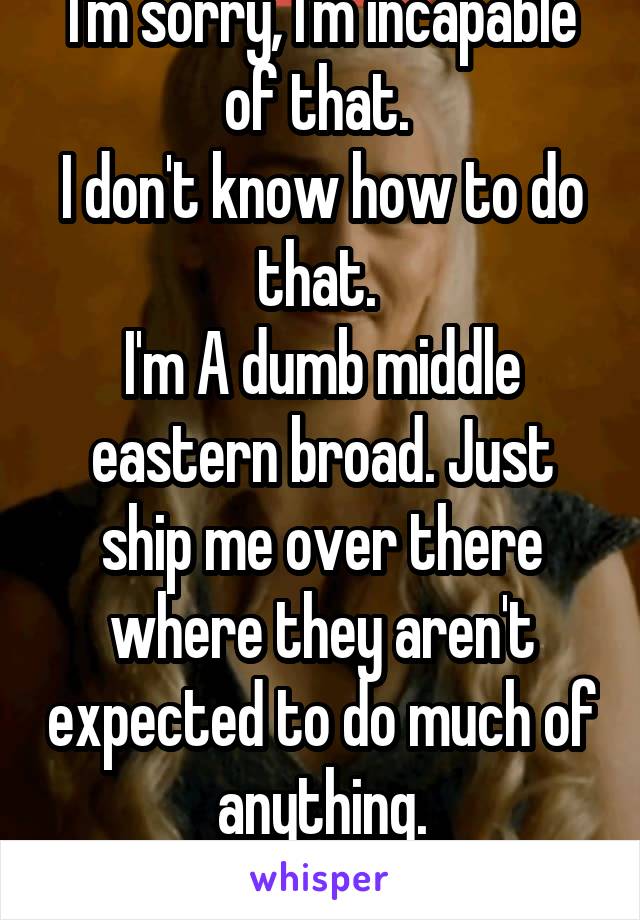 I'm sorry, I'm incapable of that. 
I don't know how to do that. 
I'm A dumb middle eastern broad. Just ship me over there where they aren't expected to do much of anything.
Such A Godsend. 