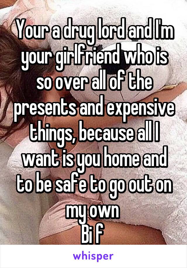 Your a drug lord and I'm your girlfriend who is so over all of the presents and expensive things, because all I want is you home and to be safe to go out on my own 
Bi f 