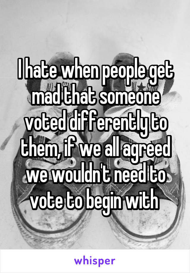 I hate when people get mad that someone voted differently to them, if we all agreed we wouldn't need to vote to begin with 