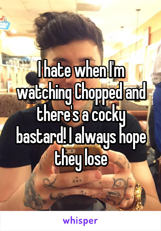 I hate when I'm watching Chopped and there's a cocky bastard! I always hope they lose