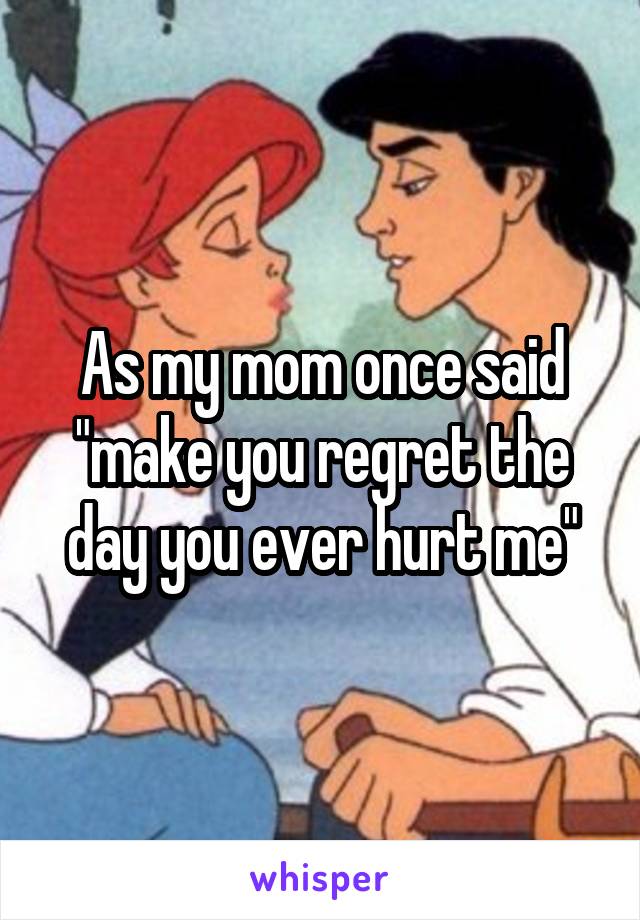 As my mom once said "make you regret the day you ever hurt me"