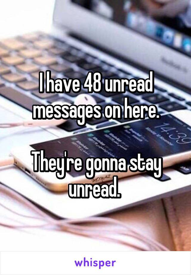 I have 48 unread messages on here.

They're gonna stay unread. 