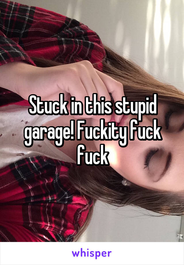 Stuck in this stupid garage! Fuckity fuck fuck