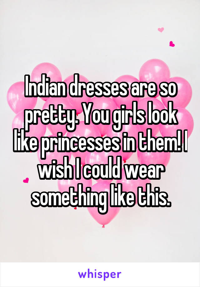 Indian dresses are so pretty. You girls look like princesses in them! I wish I could wear something like this.