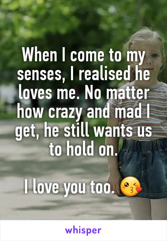 When I come to my senses, I realised he loves me. No matter how crazy and mad I get, he still wants us to hold on.

I love you too. 😘