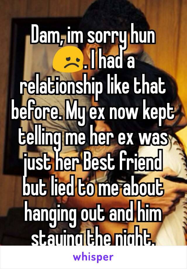 Dam, im sorry hun 😞. I had a relationship like that before. My ex now kept telling me her ex was just her Best friend but lied to me about hanging out and him staying the night.