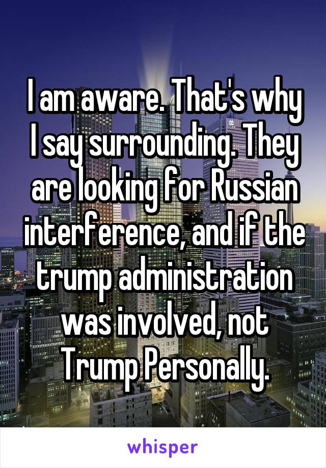 I am aware. That's why I say surrounding. They are looking for Russian interference, and if the trump administration was involved, not Trump Personally.