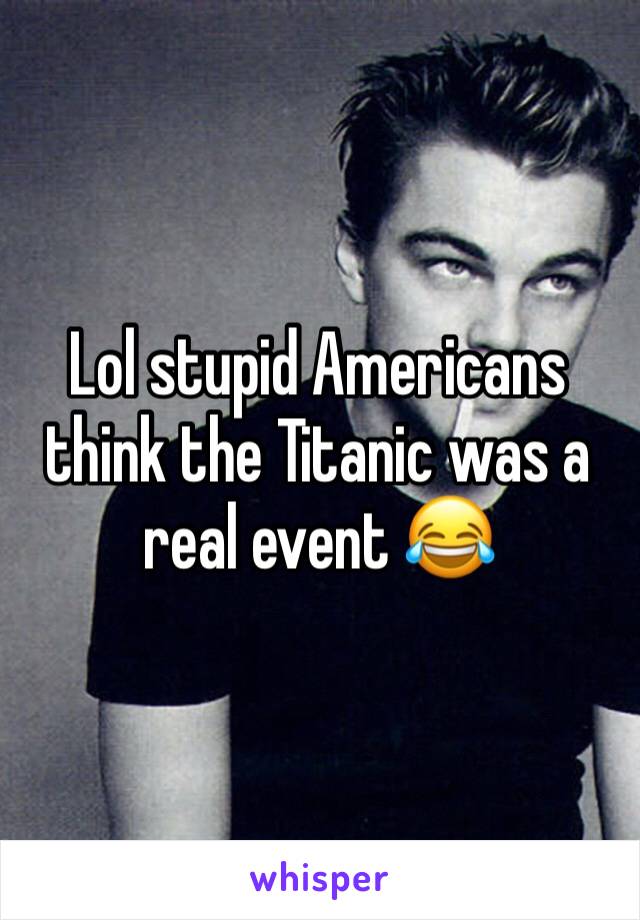 Lol stupid Americans think the Titanic was a real event 😂