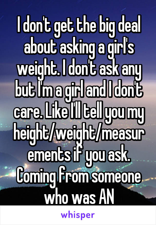 I don't get the big deal about asking a girl's weight. I don't ask any but I'm a girl and I don't care. Like I'll tell you my height/weight/measurements if you ask. Coming from someone who was AN