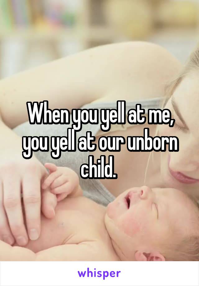 When you yell at me, you yell at our unborn child. 