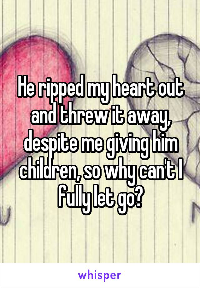 He ripped my heart out and threw it away, despite me giving him children, so why can't I fully let go?