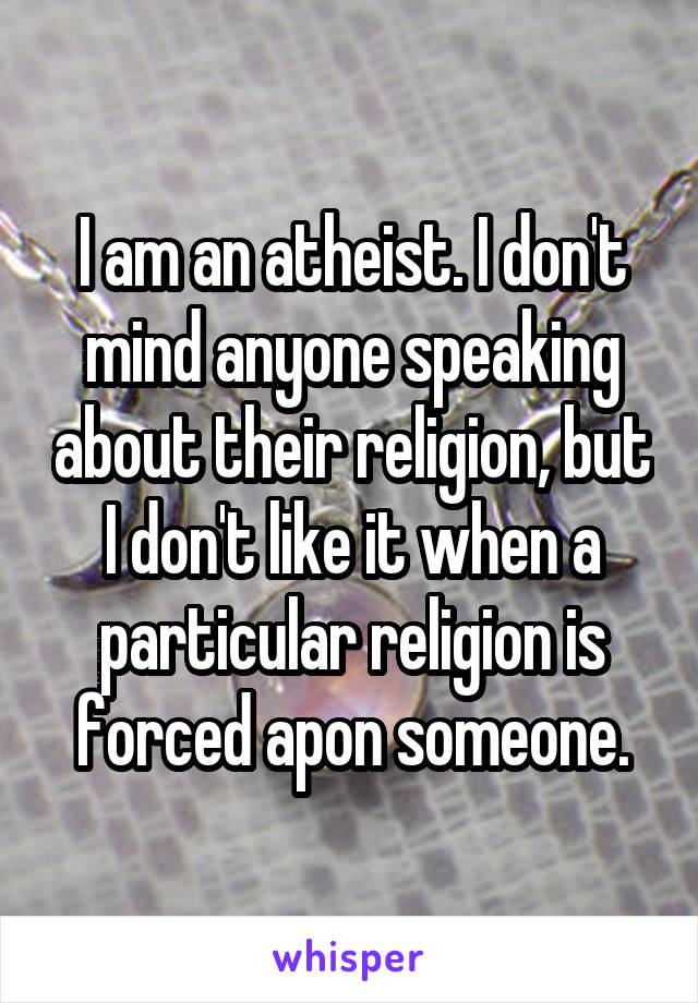 I am an atheist. I don't mind anyone speaking about their religion, but I don't like it when a particular religion is forced apon someone.