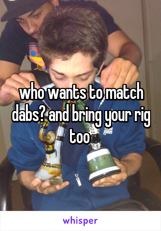 who wants to match dabs? and bring your rig too 