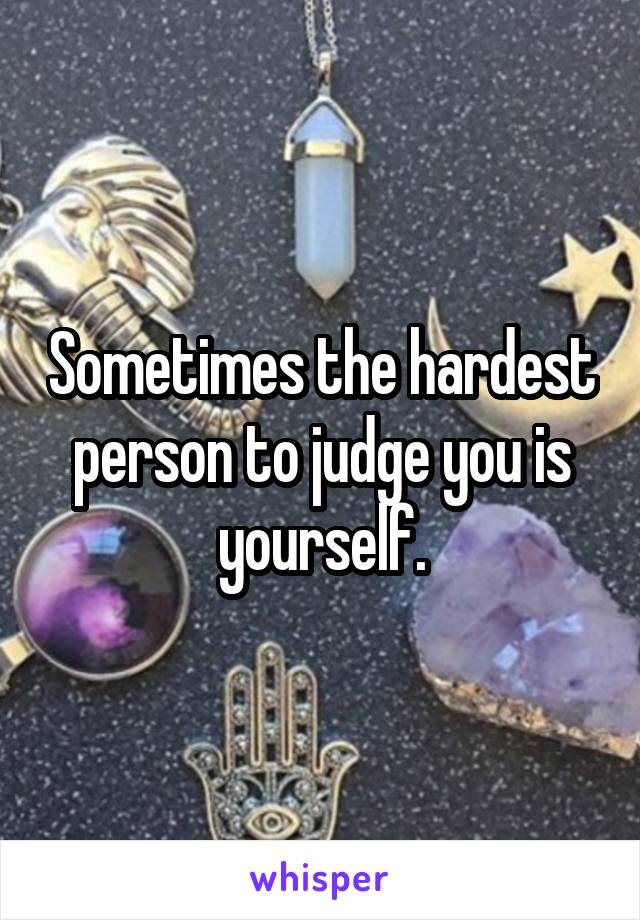 Sometimes the hardest person to judge you is yourself.