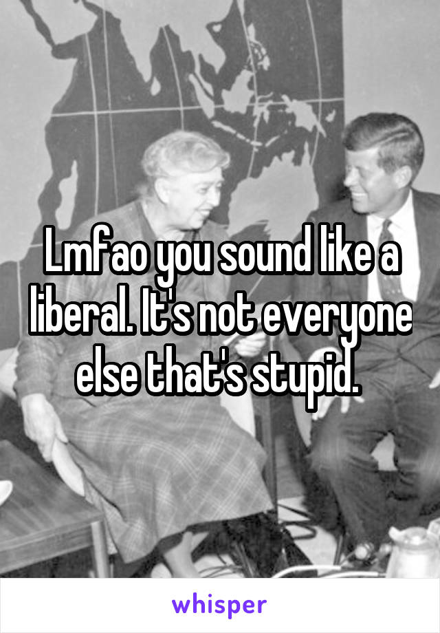 Lmfao you sound like a liberal. It's not everyone else that's stupid. 