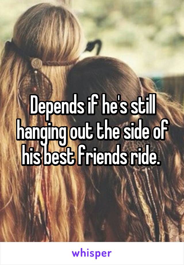 Depends if he's still hanging out the side of his best friends ride. 