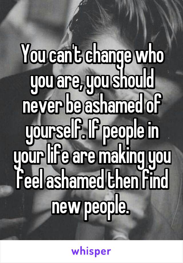 You can't change who you are, you should never be ashamed of yourself. If people in your life are making you feel ashamed then find new people. 