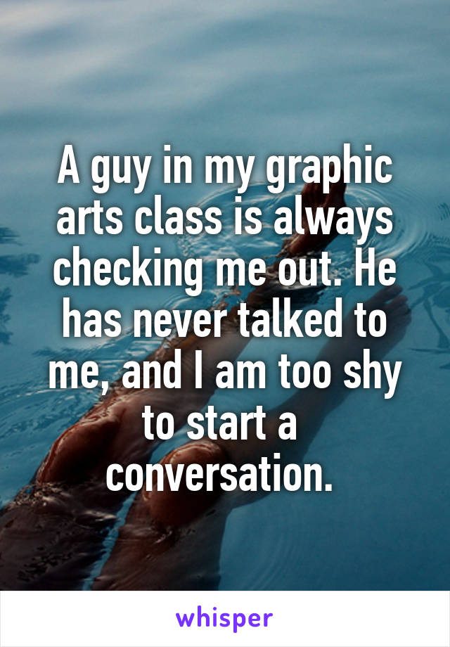 A guy in my graphic arts class is always checking me out. He has never talked to me, and I am too shy to start a  conversation. 