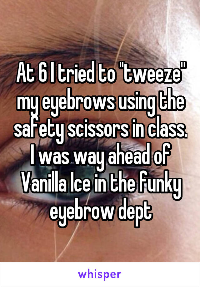 At 6 I tried to "tweeze" my eyebrows using the safety scissors in class. I was way ahead of Vanilla Ice in the funky eyebrow dept