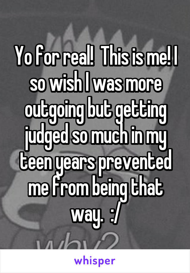 Yo for real!  This is me! I so wish I was more outgoing but getting judged so much in my teen years prevented me from being that way.  :/