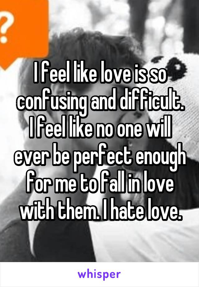 I feel like love is so confusing and difficult. I feel like no one will ever be perfect enough for me to fall in love with them. I hate love.