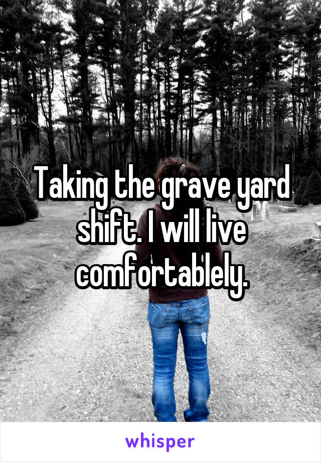 Taking the grave yard shift. I will live comfortablely.