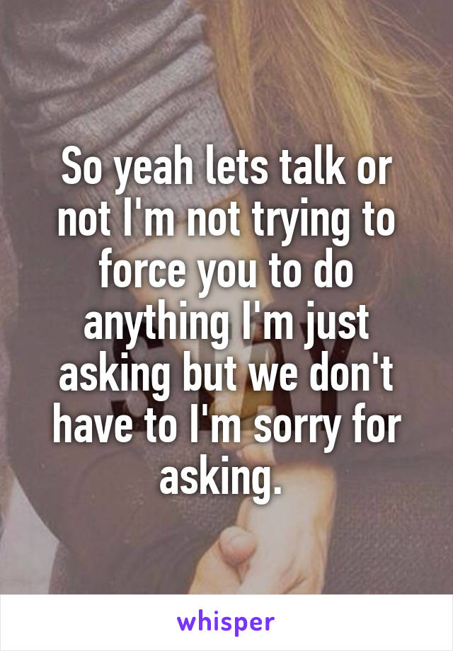 So yeah lets talk or not I'm not trying to force you to do anything I'm just asking but we don't have to I'm sorry for asking. 