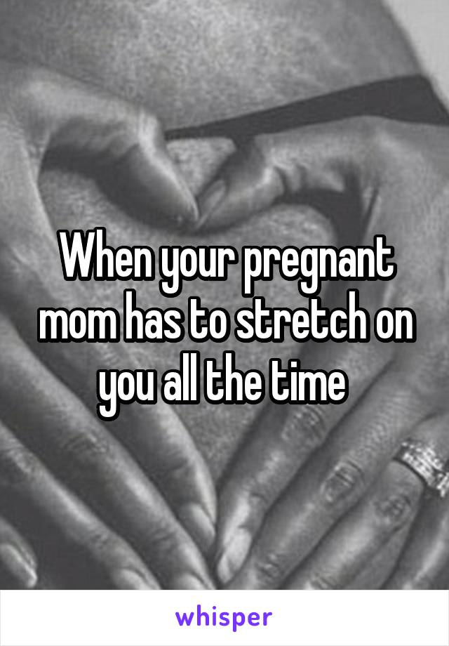 When your pregnant mom has to stretch on you all the time 