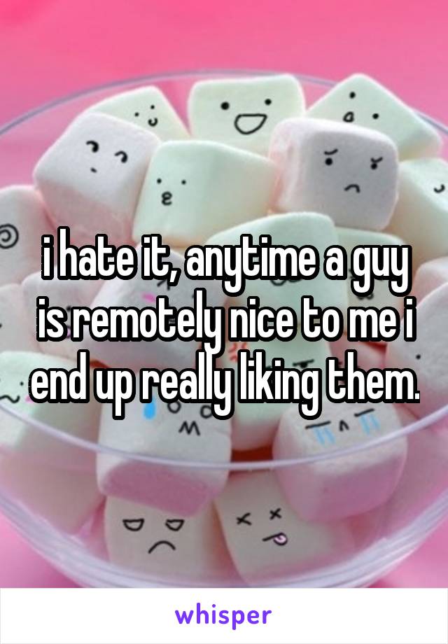 i hate it, anytime a guy is remotely nice to me i end up really liking them.