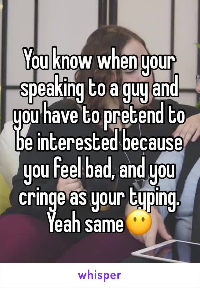 You know when your speaking to a guy and you have to pretend to be interested because you feel bad, and you cringe as your typing. Yeah same😶