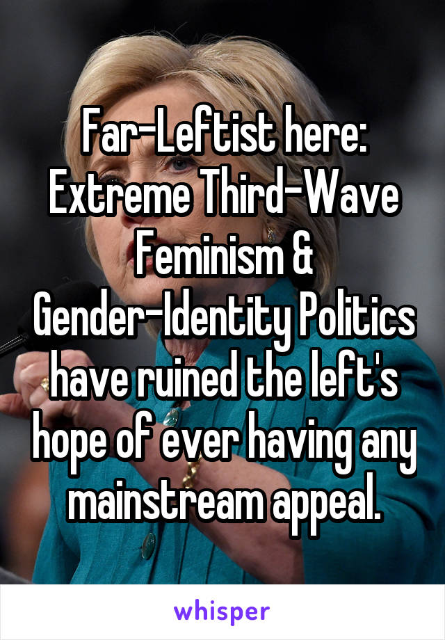 Far-Leftist here: Extreme Third-Wave Feminism & Gender-Identity Politics have ruined the left's hope of ever having any mainstream appeal.