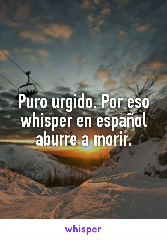 Puro urgido. Por eso whisper en español aburre a morir.